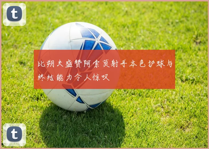 比朔夫盛赞阿索莫射手本色护球与终结能力令人惊叹