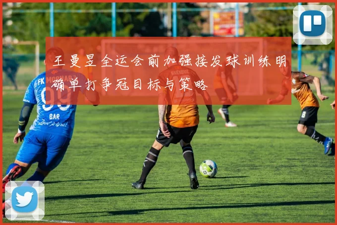 王曼昱全运会前加强接发球训练明确单打争冠目标与策略
