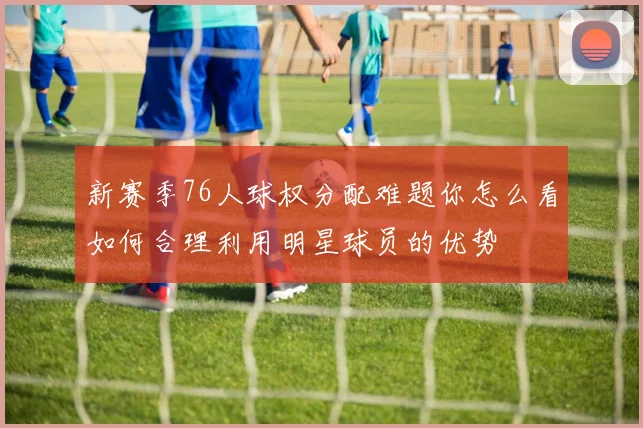 新赛季76人球权分配难题你怎么看如何合理利用明星球员的优势