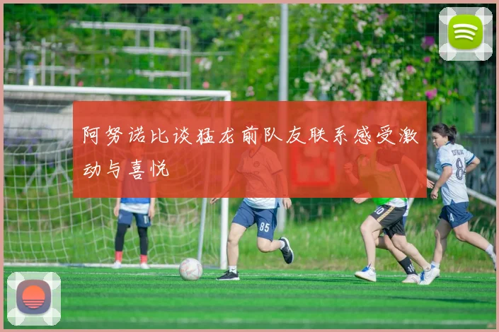 阿努诺比谈猛龙前队友联系感受激动与喜悦