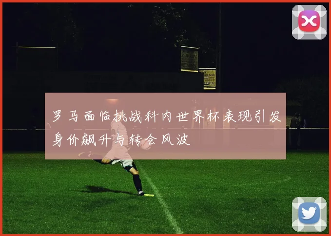 罗马面临挑战科内世界杯表现引发身价飙升与转会风波