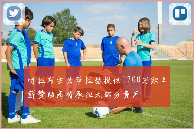 特拉布宗为萨拉赫提供1700万欧年薪赞助商将承担大部分费用