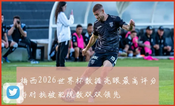 梅西2026世界杯数据亮眼最高评分与对抗被犯规数双双领先