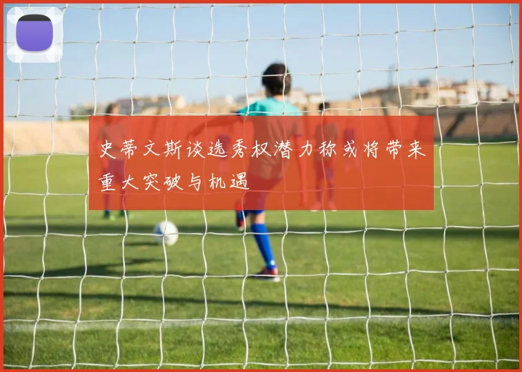 史蒂文斯谈选秀权潜力称或将带来重大突破与机遇