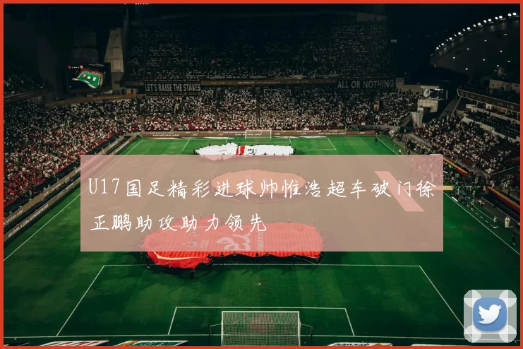 U17国足精彩进球帅惟浩超车破门徐正鹏助攻助力领先