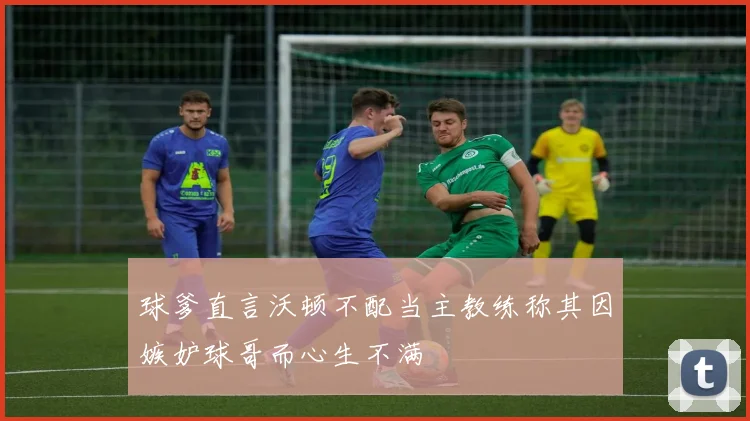 球爹直言沃顿不配当主教练称其因嫉妒球哥而心生不满