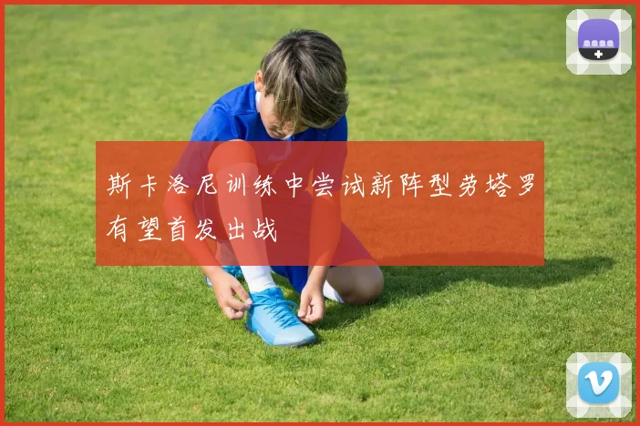 斯卡洛尼训练中尝试新阵型劳塔罗有望首发出战