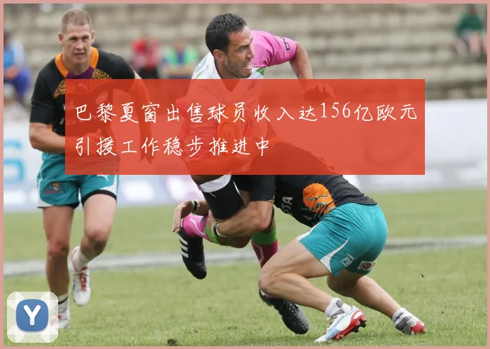 巴黎夏窗出售球员收入达156亿欧元引援工作稳步推进中