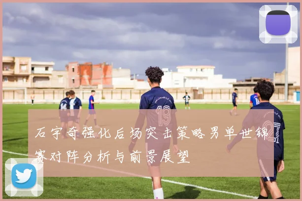石宇奇强化后场突击策略男单世锦赛对阵分析与前景展望