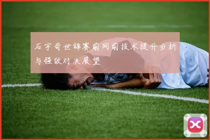 石宇奇世锦赛前网前技术提升分析与强敌对决展望