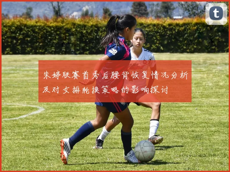 朱婷联赛首秀后腰背恢复情况分析及对女排轮换策略的影响探讨
